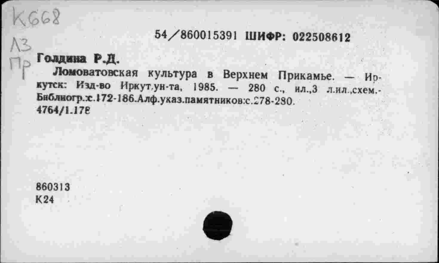 ﻿54/860015391 ШИФР: 022508612
Голдина Р.Д.
Ломоватовская культура в Верхнем Прикамье. — Иркутск: Изд-во Иркут.ун-та, 1985. — 280 с., ил.,3 л.ил.схем,-Библиогр.г.172-186.Алф.указ.памятников.с. 278-280.
4764/1.178
860313
К24